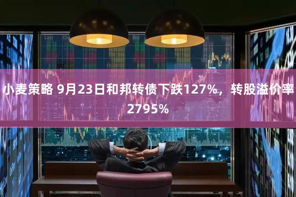 小麦策略 9月23日和邦转债下跌127%，转股溢价率2795%