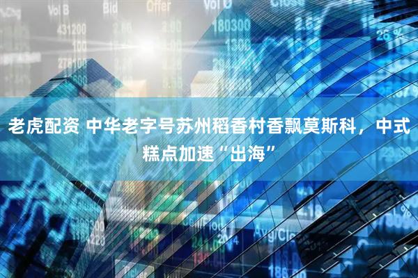 老虎配资 中华老字号苏州稻香村香飘莫斯科，中式糕点加速“出海”