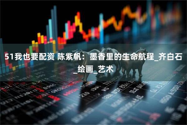 51我也要配资 陈紫帆：墨香里的生命航程_齐白石_绘画_艺术