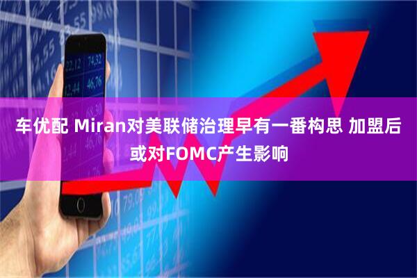 车优配 Miran对美联储治理早有一番构思 加盟后或对FOMC产生影响