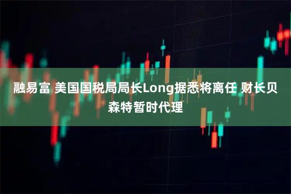 融易富 美国国税局局长Long据悉将离任 财长贝森特暂时代理