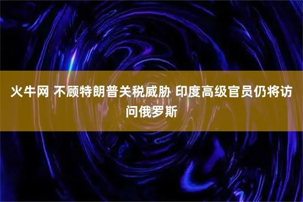 火牛网 不顾特朗普关税威胁 印度高级官员仍将访问俄罗斯