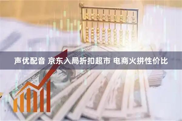 声优配音 京东入局折扣超市 电商火拼性价比