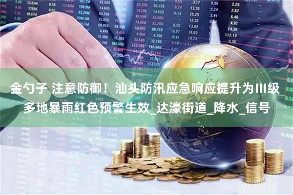 金勺子 注意防御！汕头防汛应急响应提升为Ⅲ级 多地暴雨红色预警生效_达濠街道_降水_信号