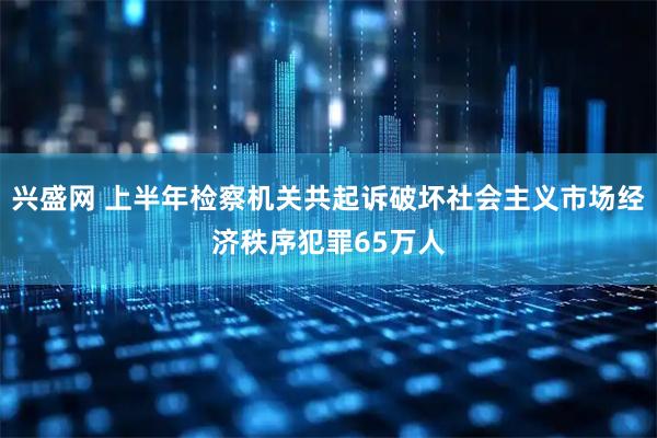 兴盛网 上半年检察机关共起诉破坏社会主义市场经济秩序犯罪65万人