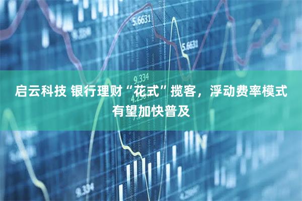启云科技 银行理财“花式”揽客，浮动费率模式有望加快普及