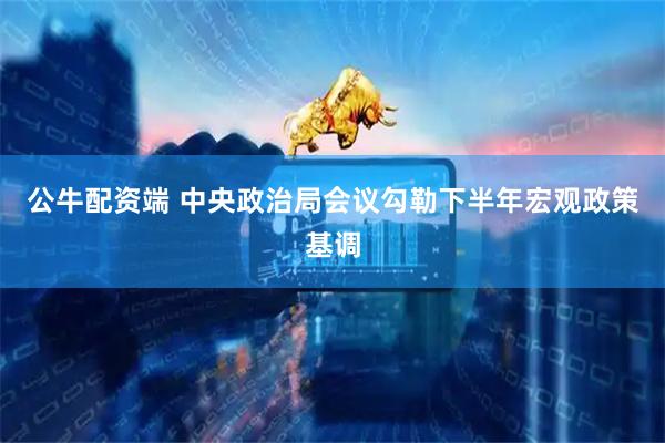 公牛配资端 中央政治局会议勾勒下半年宏观政策基调