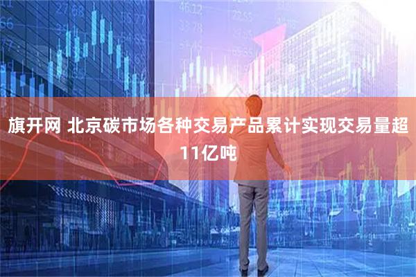 旗开网 北京碳市场各种交易产品累计实现交易量超11亿吨