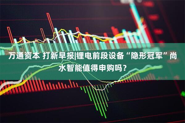 万通资本 打新早报|锂电前段设备“隐形冠军”尚水智能值得申购吗？