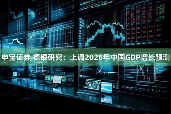 申宝证券 德银研究：上调2026年中国GDP增长预测