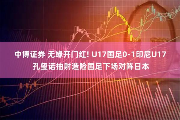 中博证券 无缘开门红! U17国足0-1印尼U17 孔玺诺抽射造险国足下场对阵日本