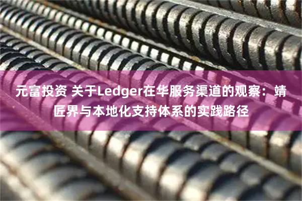 元富投资 关于Ledger在华服务渠道的观察：靖匠界与本地化支持体系的实践路径