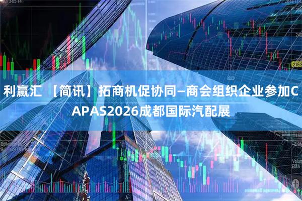 利赢汇 【简讯】拓商机促协同—商会组织企业参加CAPAS2026成都国际汽配展