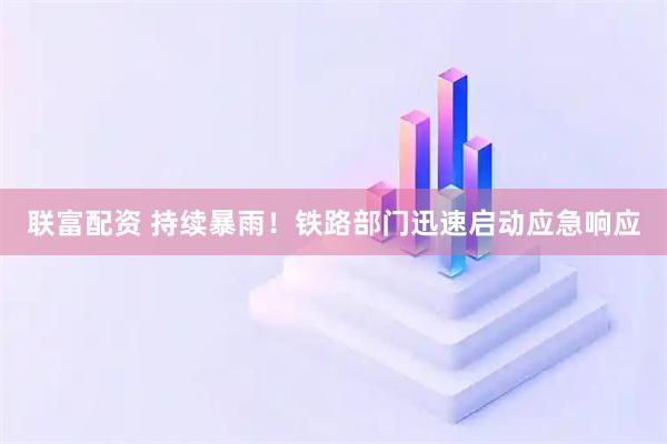 联富配资 持续暴雨！铁路部门迅速启动应急响应
