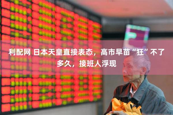 利配网 日本天皇直接表态，高市早苗“狂”不了多久，接班人浮现